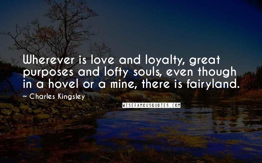 Charles Kingsley Quotes: Wherever is love and loyalty, great purposes and lofty souls, even though in a hovel or a mine, there is fairyland.