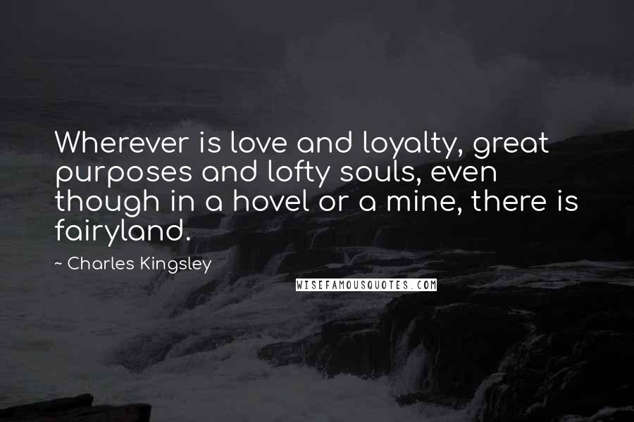 Charles Kingsley Quotes: Wherever is love and loyalty, great purposes and lofty souls, even though in a hovel or a mine, there is fairyland.