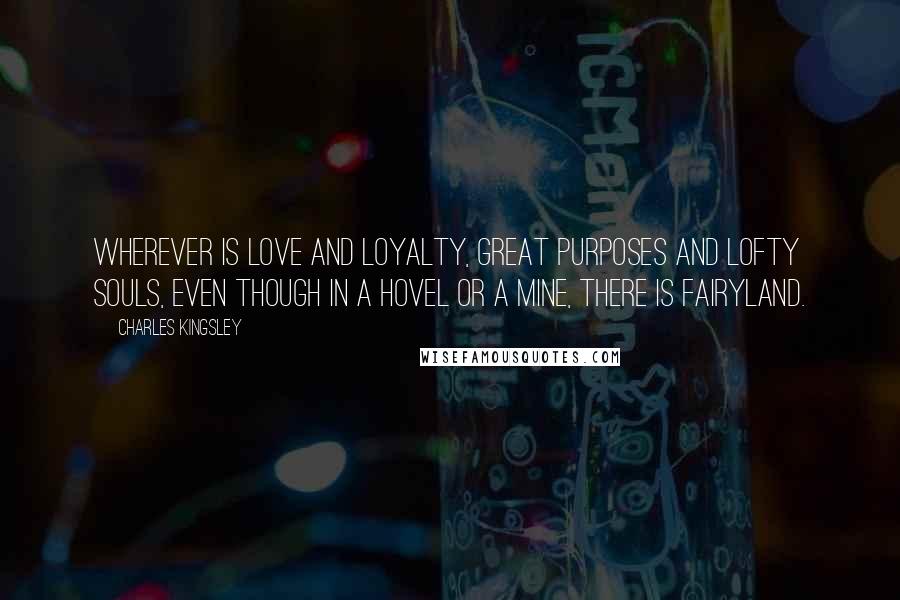 Charles Kingsley Quotes: Wherever is love and loyalty, great purposes and lofty souls, even though in a hovel or a mine, there is fairyland.