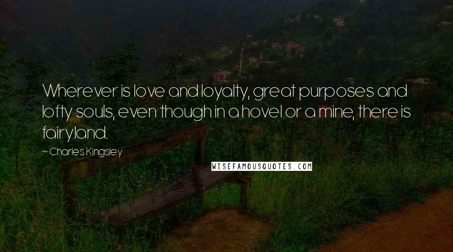 Charles Kingsley Quotes: Wherever is love and loyalty, great purposes and lofty souls, even though in a hovel or a mine, there is fairyland.