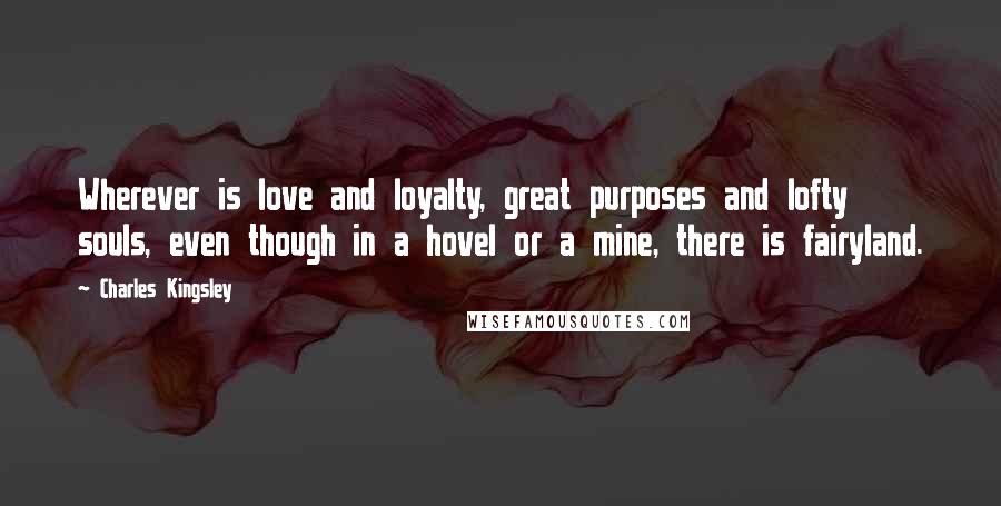 Charles Kingsley Quotes: Wherever is love and loyalty, great purposes and lofty souls, even though in a hovel or a mine, there is fairyland.