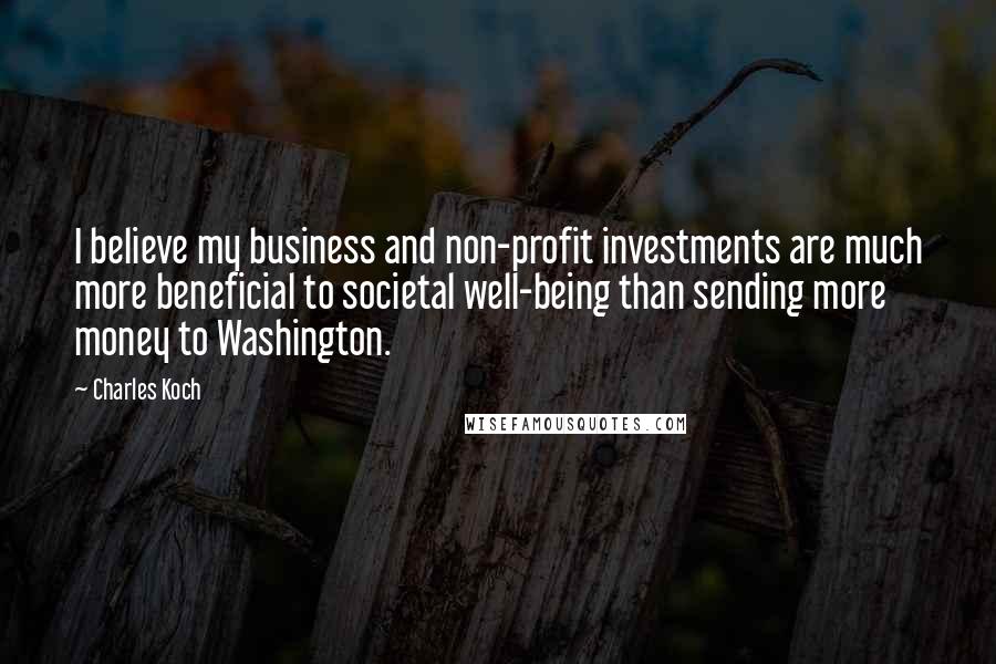 Charles Koch Quotes: I believe my business and non-profit investments are much more beneficial to societal well-being than sending more money to Washington.