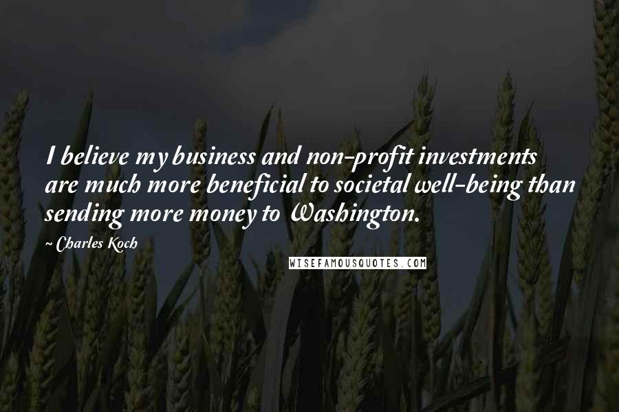 Charles Koch Quotes: I believe my business and non-profit investments are much more beneficial to societal well-being than sending more money to Washington.