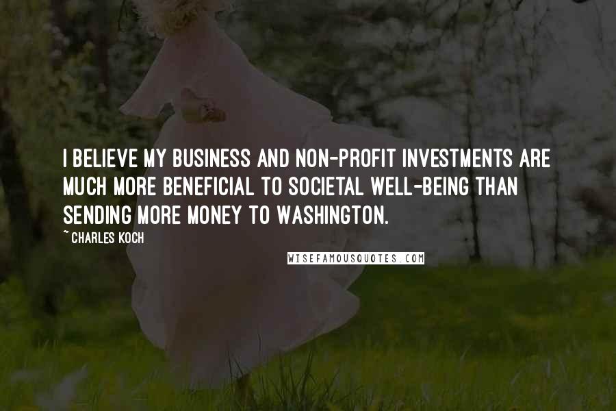 Charles Koch Quotes: I believe my business and non-profit investments are much more beneficial to societal well-being than sending more money to Washington.