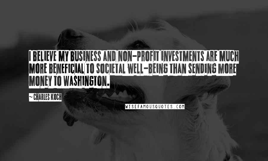 Charles Koch Quotes: I believe my business and non-profit investments are much more beneficial to societal well-being than sending more money to Washington.