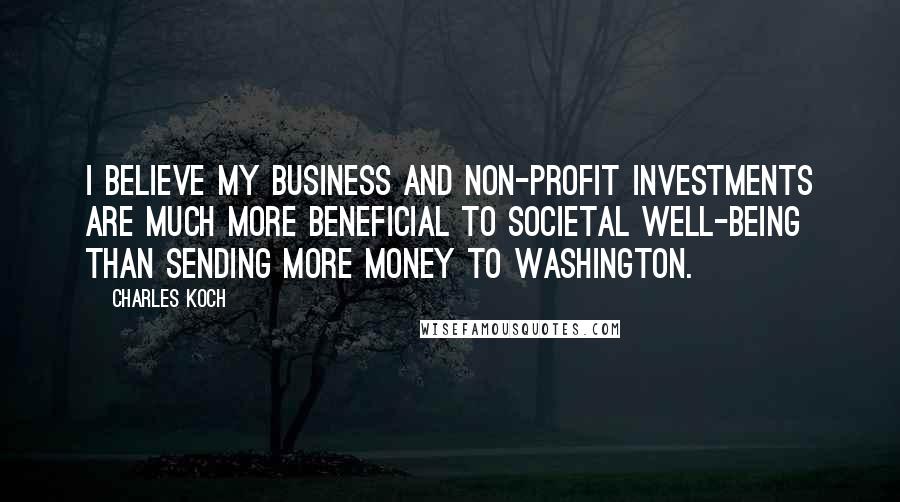 Charles Koch Quotes: I believe my business and non-profit investments are much more beneficial to societal well-being than sending more money to Washington.