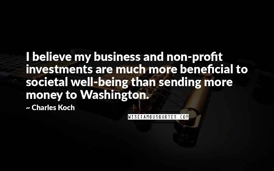 Charles Koch Quotes: I believe my business and non-profit investments are much more beneficial to societal well-being than sending more money to Washington.