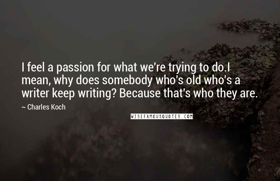 Charles Koch Quotes: I feel a passion for what we're trying to do.I mean, why does somebody who's old who's a writer keep writing? Because that's who they are.