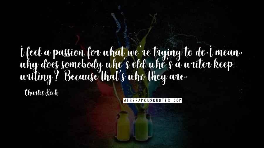 Charles Koch Quotes: I feel a passion for what we're trying to do.I mean, why does somebody who's old who's a writer keep writing? Because that's who they are.