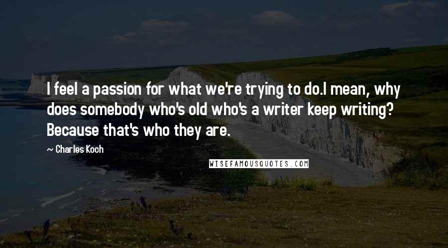 Charles Koch Quotes: I feel a passion for what we're trying to do.I mean, why does somebody who's old who's a writer keep writing? Because that's who they are.