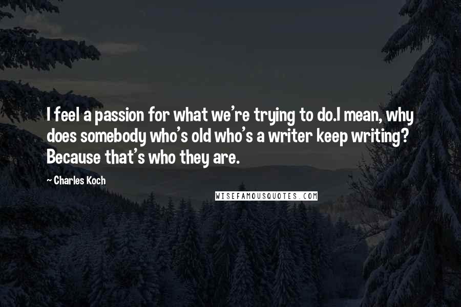 Charles Koch Quotes: I feel a passion for what we're trying to do.I mean, why does somebody who's old who's a writer keep writing? Because that's who they are.