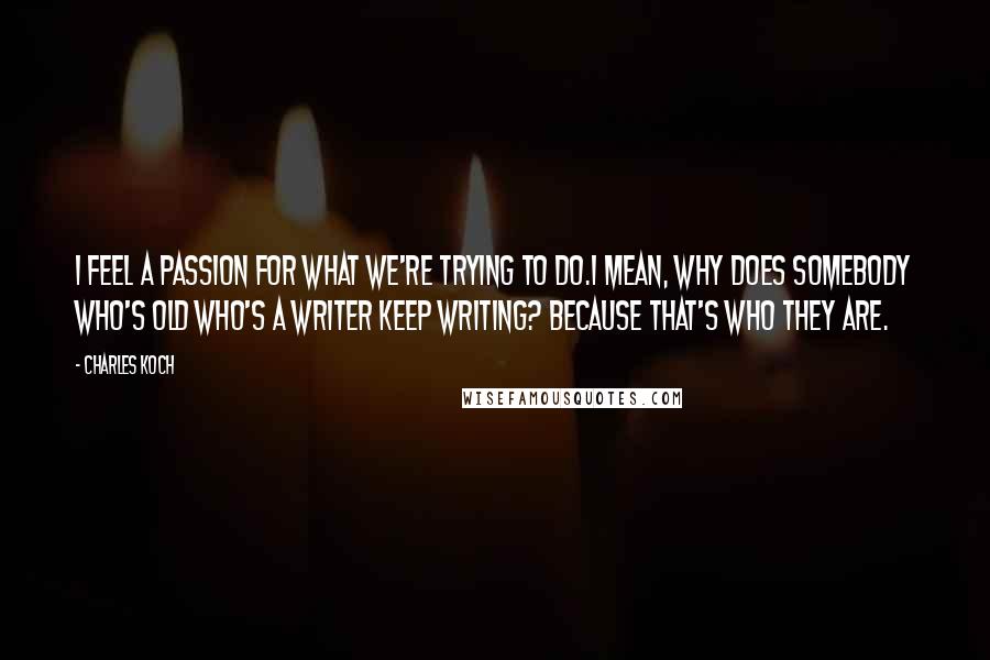 Charles Koch Quotes: I feel a passion for what we're trying to do.I mean, why does somebody who's old who's a writer keep writing? Because that's who they are.