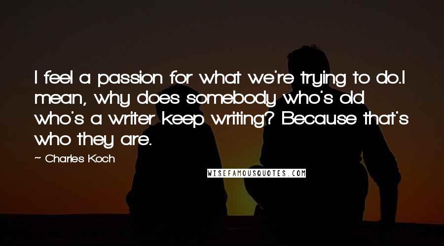 Charles Koch Quotes: I feel a passion for what we're trying to do.I mean, why does somebody who's old who's a writer keep writing? Because that's who they are.