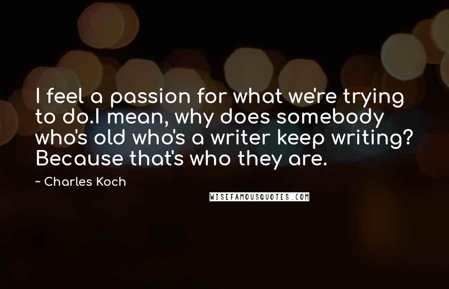 Charles Koch Quotes: I feel a passion for what we're trying to do.I mean, why does somebody who's old who's a writer keep writing? Because that's who they are.