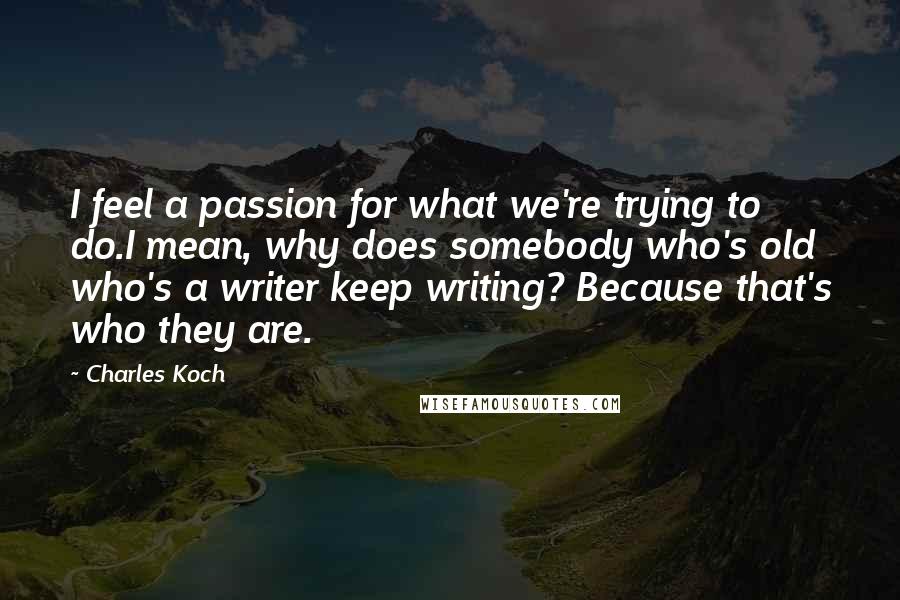 Charles Koch Quotes: I feel a passion for what we're trying to do.I mean, why does somebody who's old who's a writer keep writing? Because that's who they are.