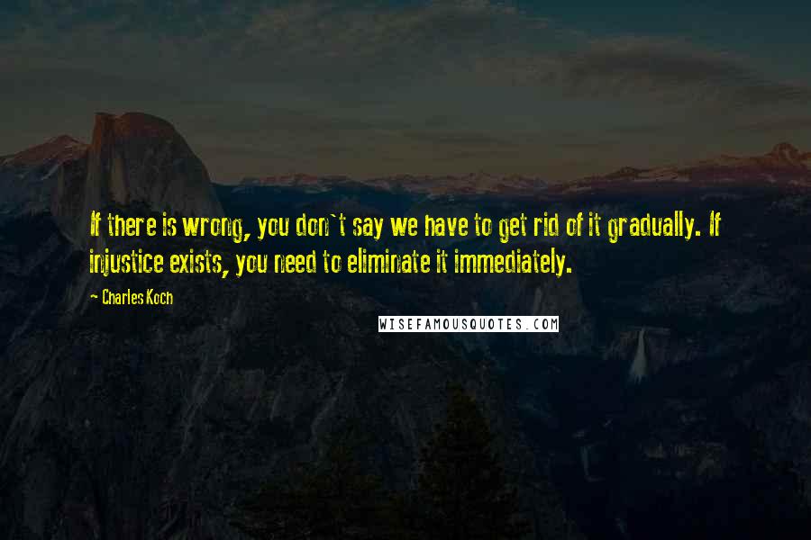 Charles Koch Quotes: If there is wrong, you don't say we have to get rid of it gradually. If injustice exists, you need to eliminate it immediately.