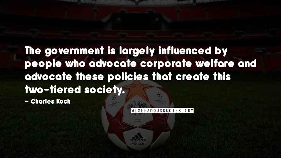 Charles Koch Quotes: The government is largely influenced by people who advocate corporate welfare and advocate these policies that create this two-tiered society.