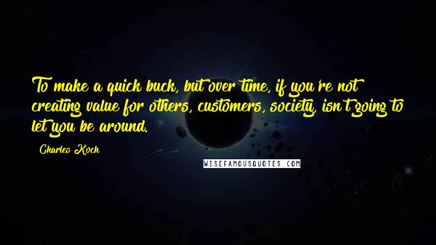 Charles Koch Quotes: To make a quick buck, but over time, if you're not creating value for others, customers, society, isn't going to let you be around.