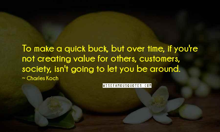 Charles Koch Quotes: To make a quick buck, but over time, if you're not creating value for others, customers, society, isn't going to let you be around.