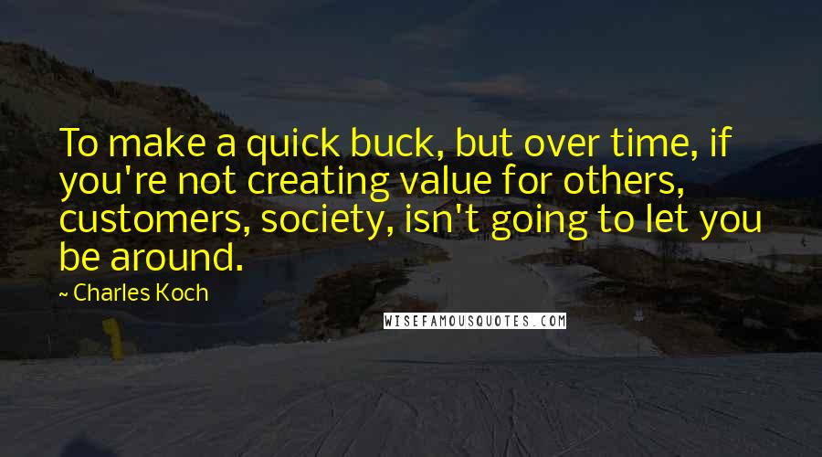 Charles Koch Quotes: To make a quick buck, but over time, if you're not creating value for others, customers, society, isn't going to let you be around.