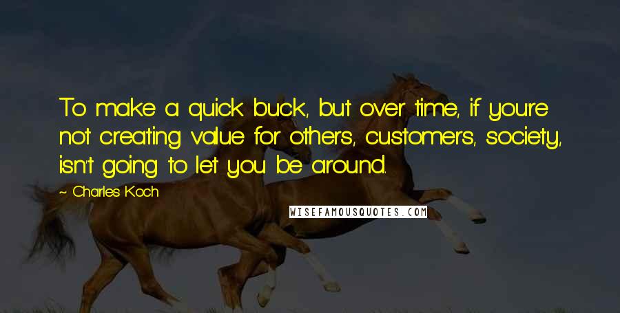 Charles Koch Quotes: To make a quick buck, but over time, if you're not creating value for others, customers, society, isn't going to let you be around.