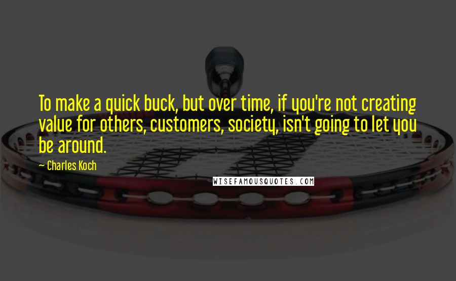 Charles Koch Quotes: To make a quick buck, but over time, if you're not creating value for others, customers, society, isn't going to let you be around.