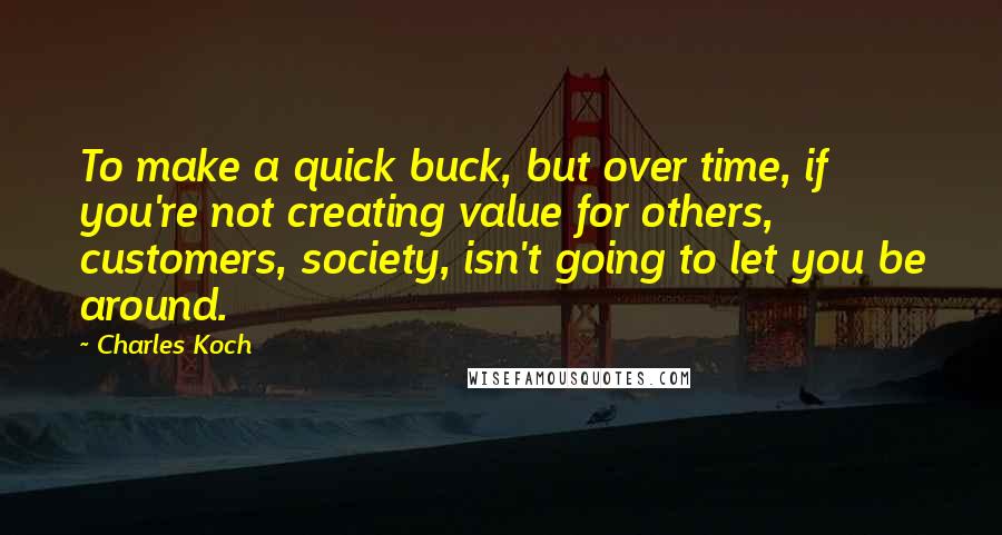 Charles Koch Quotes: To make a quick buck, but over time, if you're not creating value for others, customers, society, isn't going to let you be around.