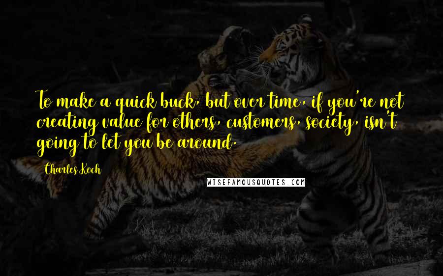 Charles Koch Quotes: To make a quick buck, but over time, if you're not creating value for others, customers, society, isn't going to let you be around.