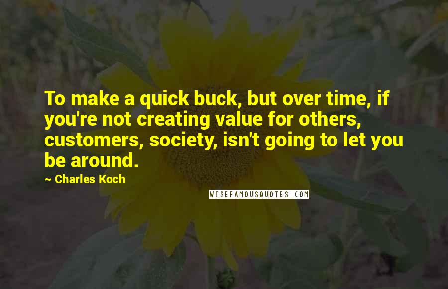 Charles Koch Quotes: To make a quick buck, but over time, if you're not creating value for others, customers, society, isn't going to let you be around.