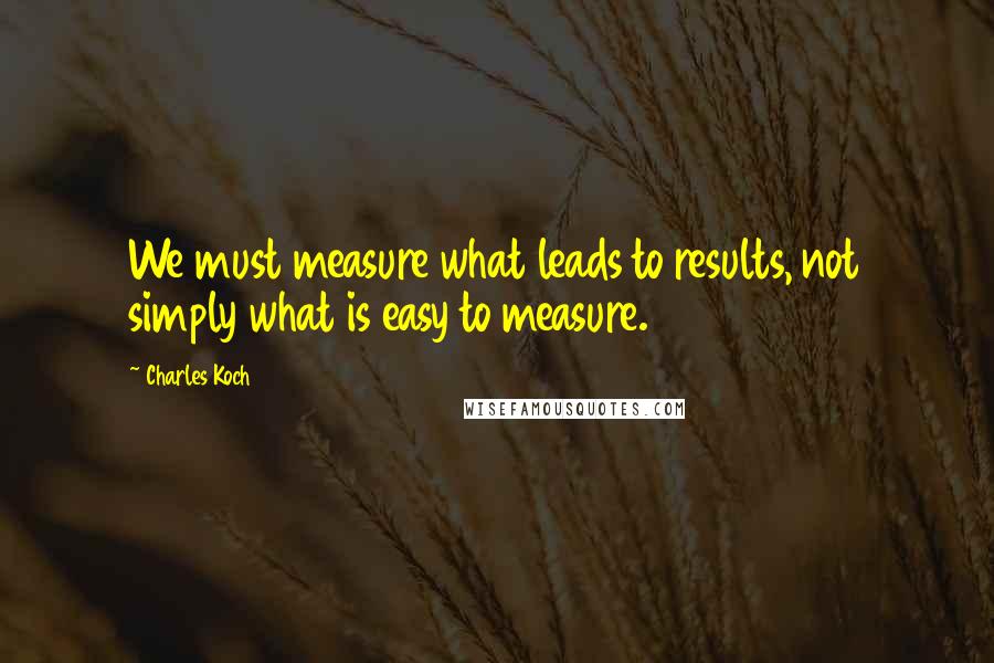 Charles Koch Quotes: We must measure what leads to results, not simply what is easy to measure.