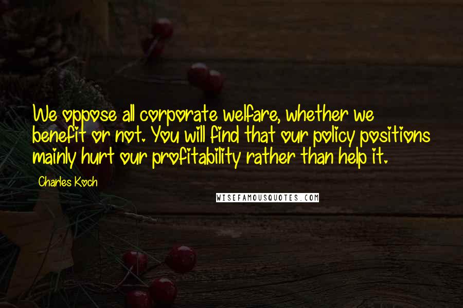 Charles Koch Quotes: We oppose all corporate welfare, whether we benefit or not. You will find that our policy positions mainly hurt our profitability rather than help it.