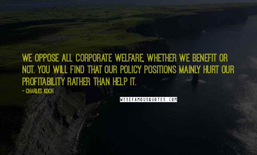 Charles Koch Quotes: We oppose all corporate welfare, whether we benefit or not. You will find that our policy positions mainly hurt our profitability rather than help it.