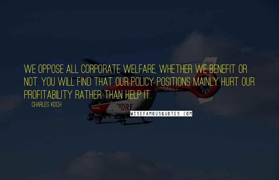 Charles Koch Quotes: We oppose all corporate welfare, whether we benefit or not. You will find that our policy positions mainly hurt our profitability rather than help it.