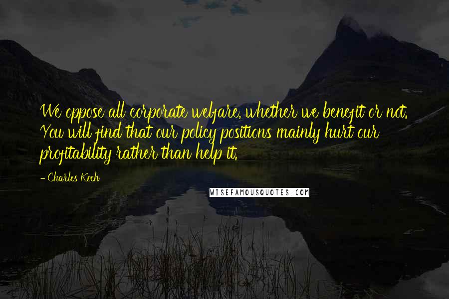 Charles Koch Quotes: We oppose all corporate welfare, whether we benefit or not. You will find that our policy positions mainly hurt our profitability rather than help it.