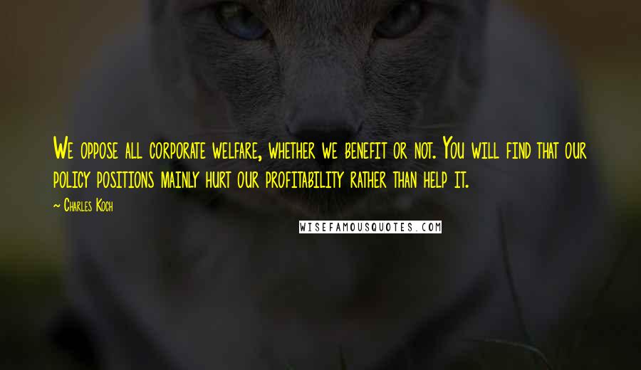 Charles Koch Quotes: We oppose all corporate welfare, whether we benefit or not. You will find that our policy positions mainly hurt our profitability rather than help it.