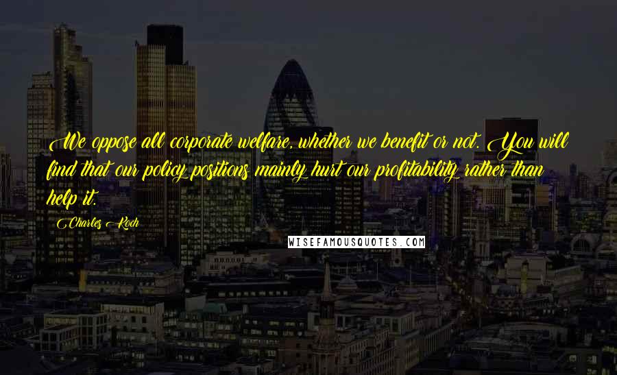 Charles Koch Quotes: We oppose all corporate welfare, whether we benefit or not. You will find that our policy positions mainly hurt our profitability rather than help it.
