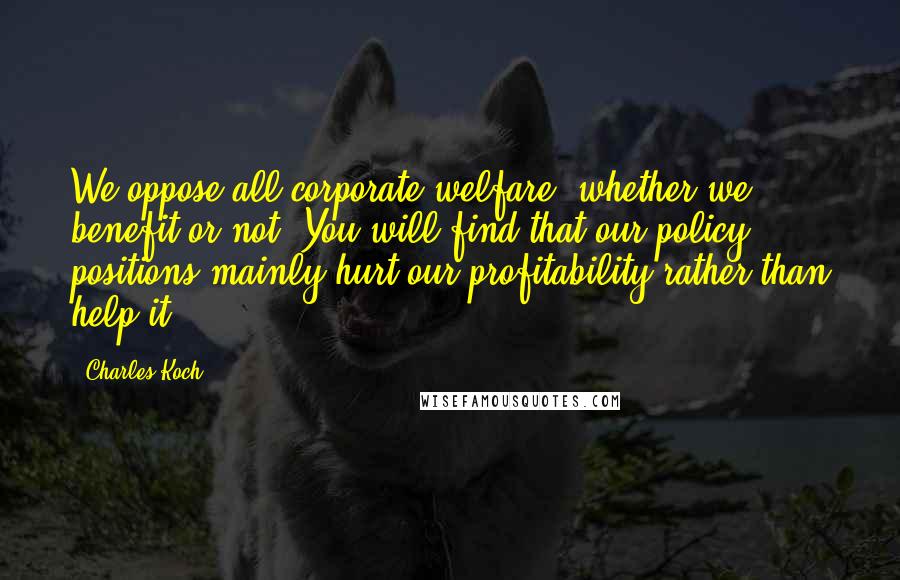 Charles Koch Quotes: We oppose all corporate welfare, whether we benefit or not. You will find that our policy positions mainly hurt our profitability rather than help it.