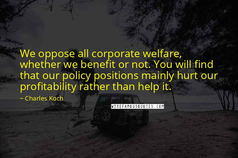 Charles Koch Quotes: We oppose all corporate welfare, whether we benefit or not. You will find that our policy positions mainly hurt our profitability rather than help it.