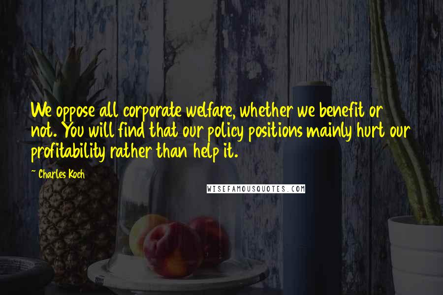 Charles Koch Quotes: We oppose all corporate welfare, whether we benefit or not. You will find that our policy positions mainly hurt our profitability rather than help it.