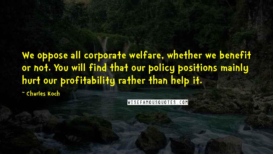 Charles Koch Quotes: We oppose all corporate welfare, whether we benefit or not. You will find that our policy positions mainly hurt our profitability rather than help it.
