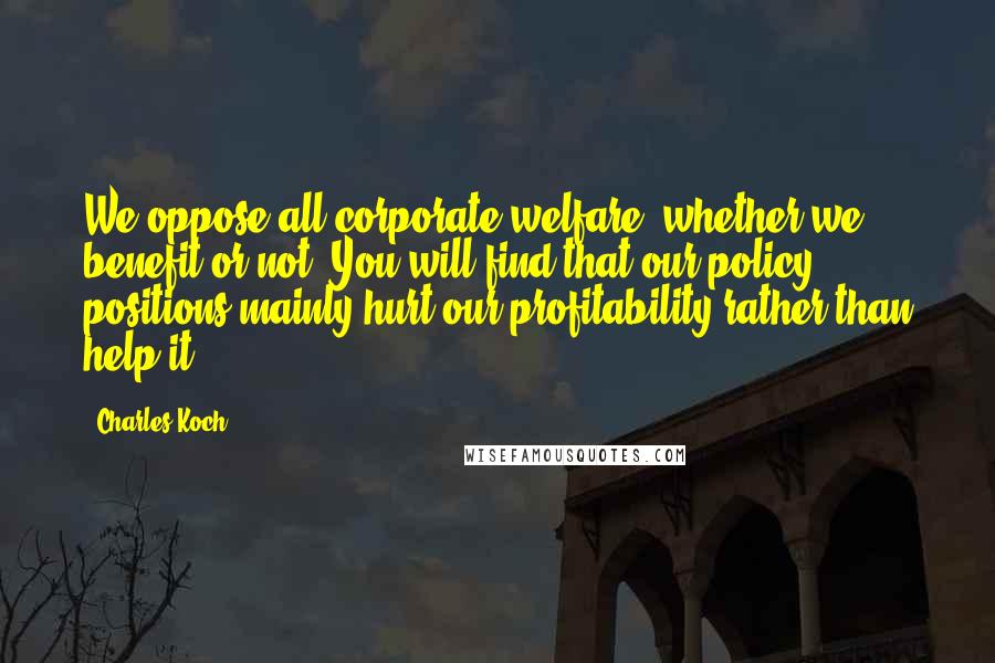 Charles Koch Quotes: We oppose all corporate welfare, whether we benefit or not. You will find that our policy positions mainly hurt our profitability rather than help it.