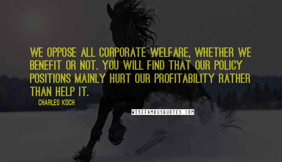 Charles Koch Quotes: We oppose all corporate welfare, whether we benefit or not. You will find that our policy positions mainly hurt our profitability rather than help it.