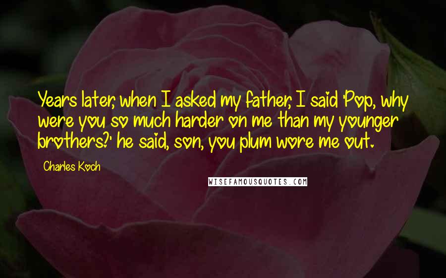 Charles Koch Quotes: Years later, when I asked my father, I said 'Pop, why were you so much harder on me than my younger brothers?' he said, son, you plum wore me out.