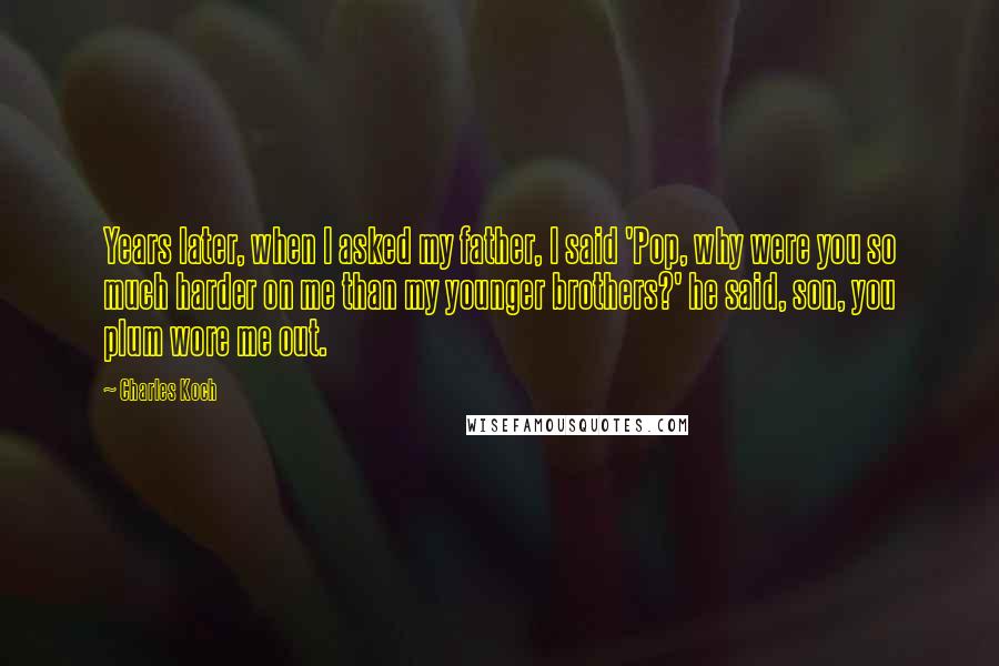 Charles Koch Quotes: Years later, when I asked my father, I said 'Pop, why were you so much harder on me than my younger brothers?' he said, son, you plum wore me out.