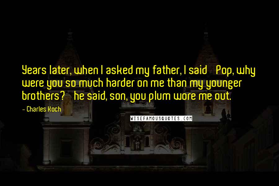 Charles Koch Quotes: Years later, when I asked my father, I said 'Pop, why were you so much harder on me than my younger brothers?' he said, son, you plum wore me out.