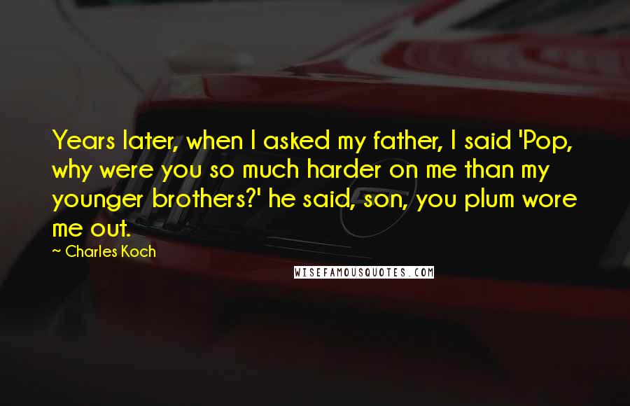 Charles Koch Quotes: Years later, when I asked my father, I said 'Pop, why were you so much harder on me than my younger brothers?' he said, son, you plum wore me out.