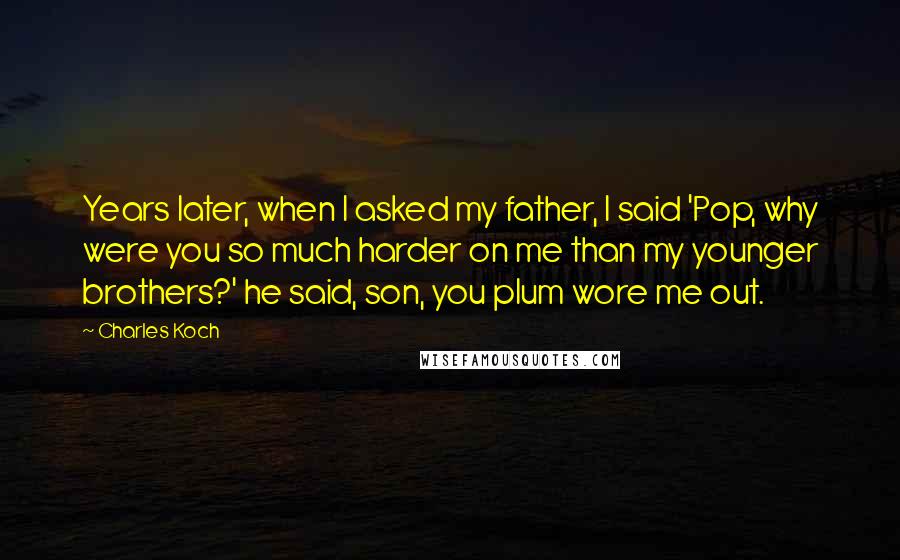 Charles Koch Quotes: Years later, when I asked my father, I said 'Pop, why were you so much harder on me than my younger brothers?' he said, son, you plum wore me out.