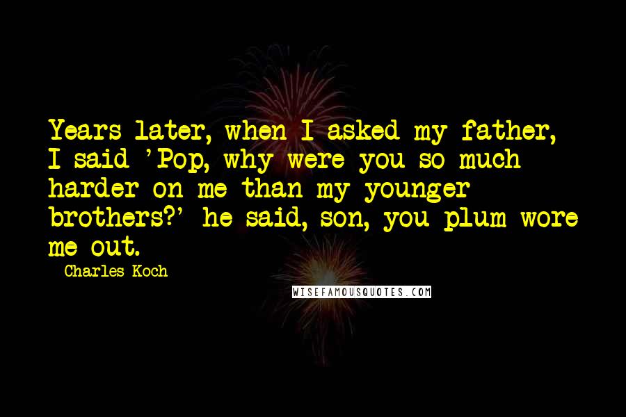 Charles Koch Quotes: Years later, when I asked my father, I said 'Pop, why were you so much harder on me than my younger brothers?' he said, son, you plum wore me out.