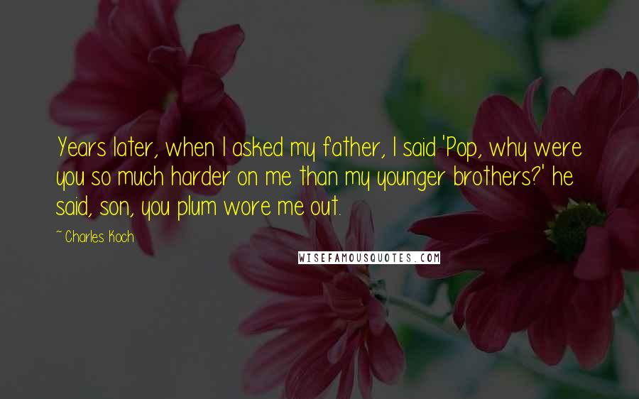 Charles Koch Quotes: Years later, when I asked my father, I said 'Pop, why were you so much harder on me than my younger brothers?' he said, son, you plum wore me out.