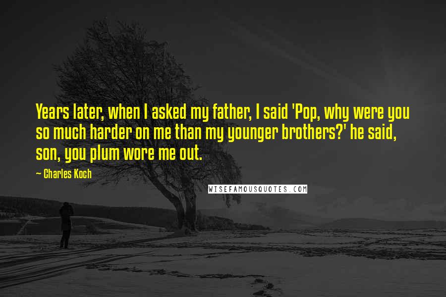 Charles Koch Quotes: Years later, when I asked my father, I said 'Pop, why were you so much harder on me than my younger brothers?' he said, son, you plum wore me out.